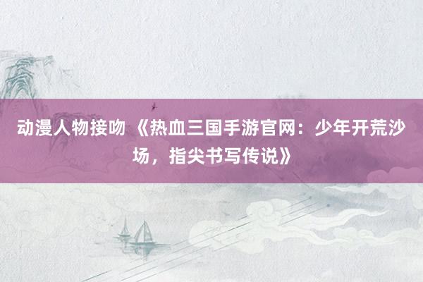 动漫人物接吻 《热血三国手游官网：少年开荒沙场，指尖书写传说》