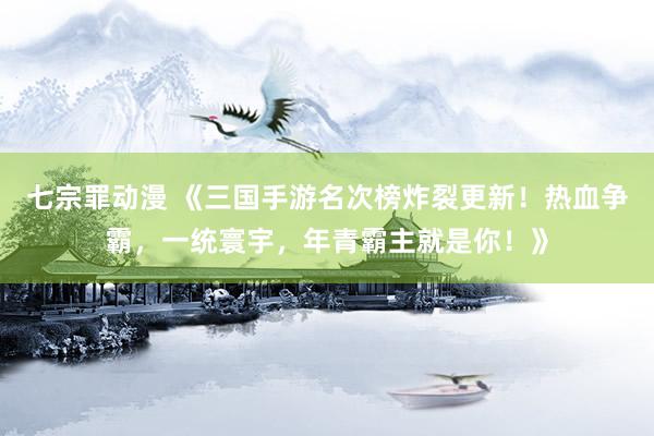 七宗罪动漫 《三国手游名次榜炸裂更新！热血争霸，一统寰宇，年青霸主就是你！》