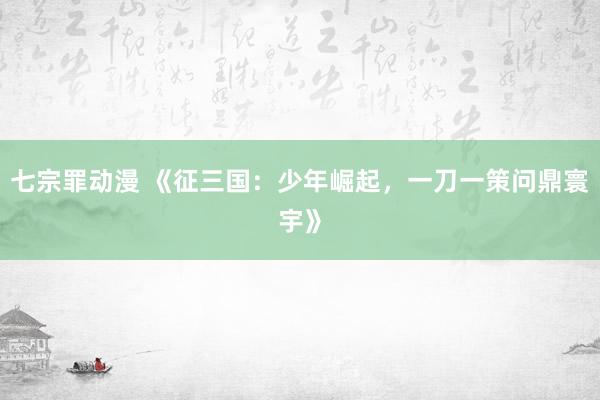 七宗罪动漫 《征三国：少年崛起，一刀一策问鼎寰宇》