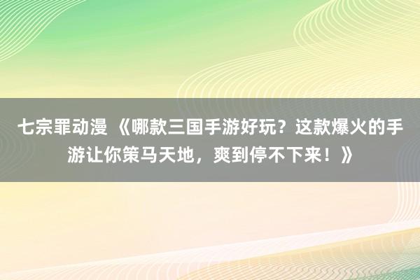七宗罪动漫 《哪款三国手游好玩？这款爆火的手游让你策马天地，爽到停不下来！》