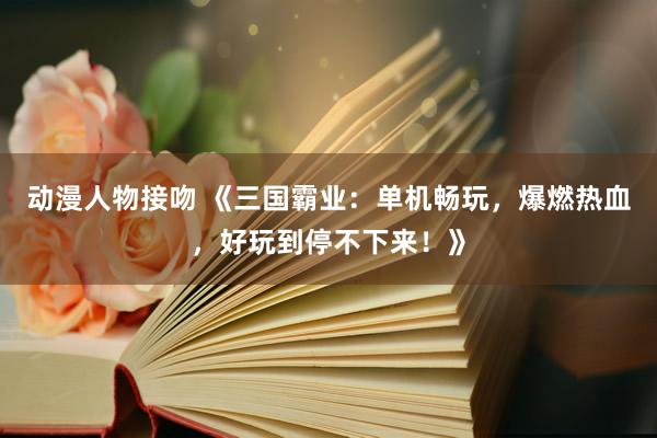 动漫人物接吻 《三国霸业：单机畅玩，爆燃热血，好玩到停不下来！》