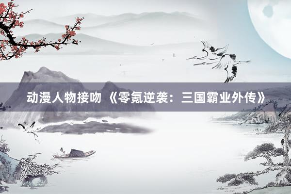 动漫人物接吻 《零氪逆袭：三国霸业外传》