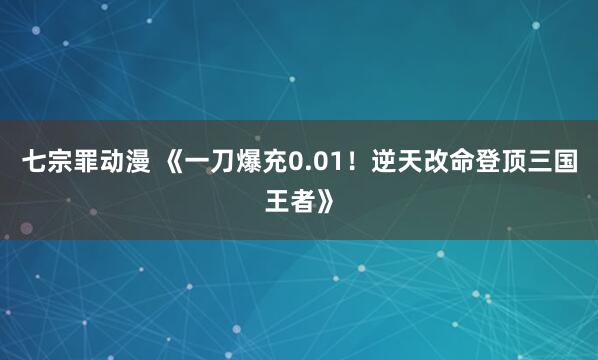 七宗罪动漫 《一刀爆充0.01！逆天改命登顶三国王者》