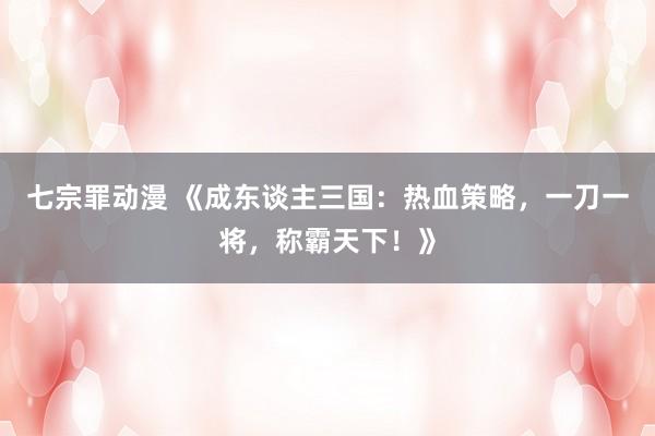 七宗罪动漫 《成东谈主三国：热血策略，一刀一将，称霸天下！》