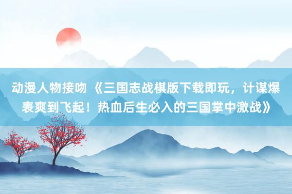 动漫人物接吻 《三国志战棋版下载即玩，计谋爆表爽到飞起！热血后生必入的三国掌中激战》