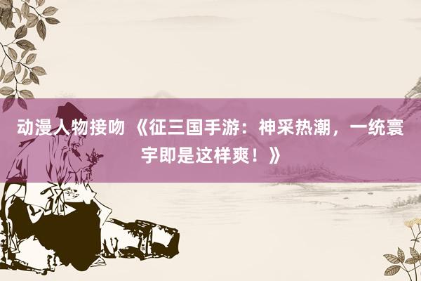 动漫人物接吻 《征三国手游：神采热潮，一统寰宇即是这样爽！》