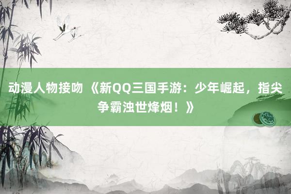 动漫人物接吻 《新QQ三国手游：少年崛起，指尖争霸浊世烽烟！》