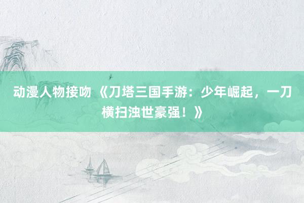 动漫人物接吻 《刀塔三国手游：少年崛起，一刀横扫浊世豪强！》