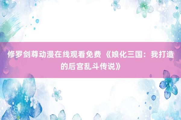 修罗剑尊动漫在线观看免费 《娘化三国：我打造的后宫乱斗传说》