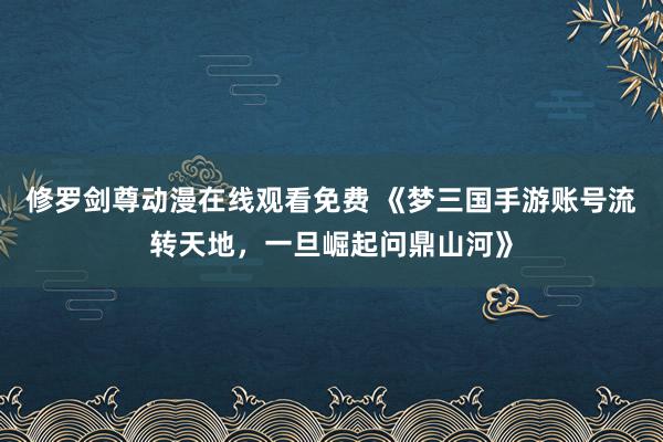 修罗剑尊动漫在线观看免费 《梦三国手游账号流转天地，一旦崛起问鼎山河》