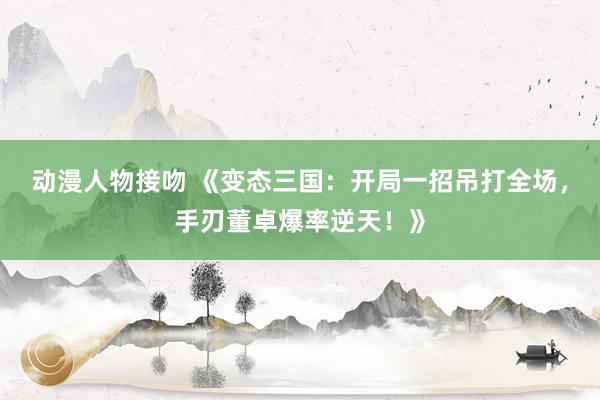 动漫人物接吻 《变态三国：开局一招吊打全场，手刃董卓爆率逆天！》