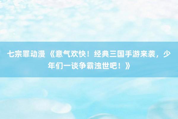 七宗罪动漫 《意气欢快！经典三国手游来袭，少年们一谈争霸浊世吧！》
