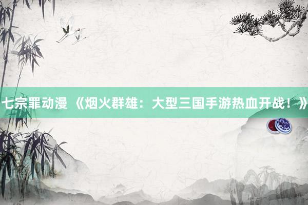 七宗罪动漫 《烟火群雄：大型三国手游热血开战！》
