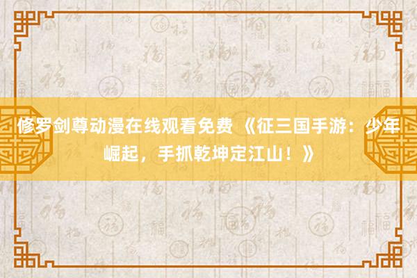 修罗剑尊动漫在线观看免费 《征三国手游：少年崛起，手抓乾坤定江山！》