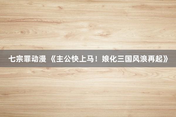 七宗罪动漫 《主公快上马！娘化三国风浪再起》