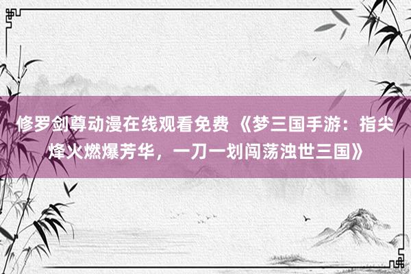 修罗剑尊动漫在线观看免费 《梦三国手游：指尖烽火燃爆芳华，一刀一划闯荡浊世三国》