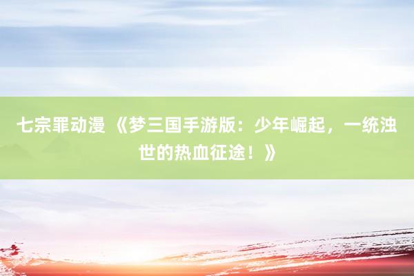 七宗罪动漫 《梦三国手游版：少年崛起，一统浊世的热血征途！》