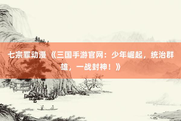 七宗罪动漫 《三国手游官网：少年崛起，统治群雄，一战封神！》
