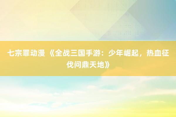 七宗罪动漫 《全战三国手游：少年崛起，热血征伐问鼎天地》