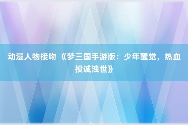 动漫人物接吻 《梦三国手游版：少年醒觉，热血投诚浊世》