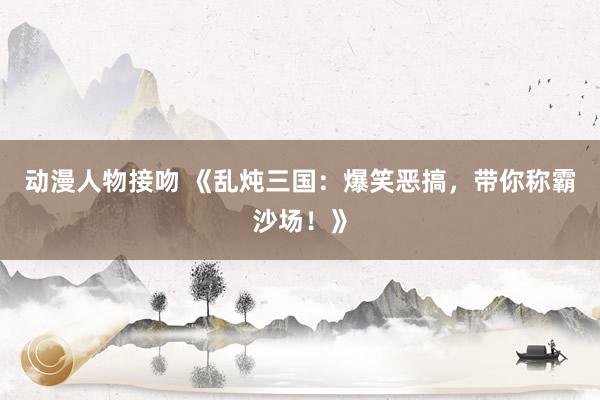 动漫人物接吻 《乱炖三国：爆笑恶搞，带你称霸沙场！》