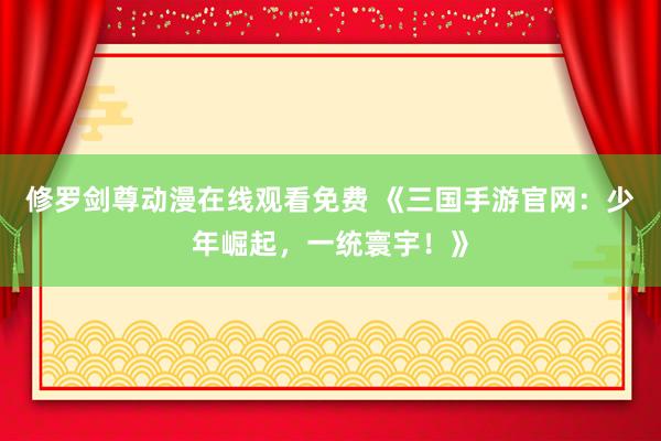 修罗剑尊动漫在线观看免费 《三国手游官网：少年崛起，一统寰宇！》