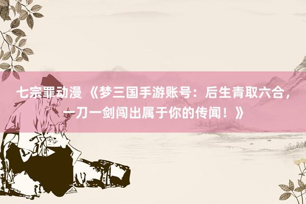 七宗罪动漫 《梦三国手游账号：后生青取六合，一刀一剑闯出属于你的传闻！》