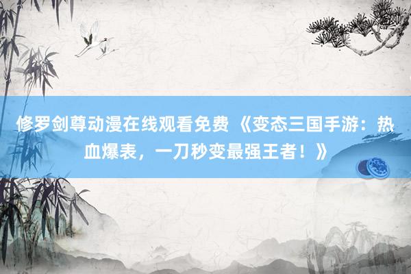 修罗剑尊动漫在线观看免费 《变态三国手游：热血爆表，一刀秒变最强王者！》