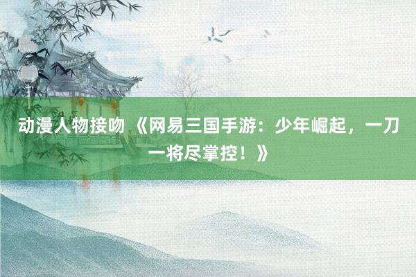 动漫人物接吻 《网易三国手游：少年崛起，一刀一将尽掌控！》