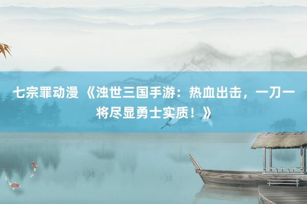 七宗罪动漫 《浊世三国手游：热血出击，一刀一将尽显勇士实质！》
