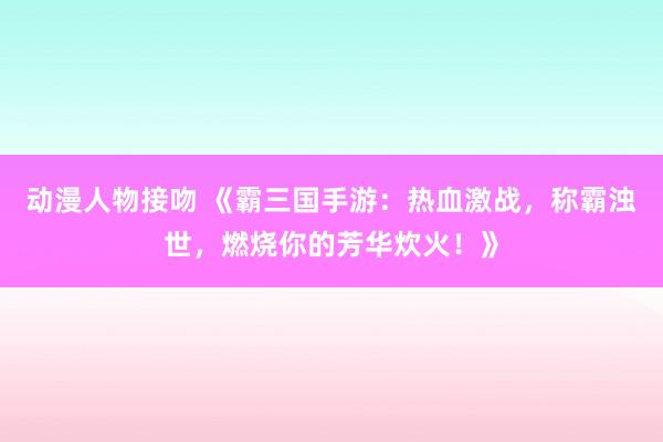 动漫人物接吻 《霸三国手游：热血激战，称霸浊世，燃烧你的芳华炊火！》