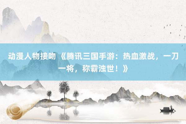 动漫人物接吻 《腾讯三国手游：热血激战，一刀一将，称霸浊世！》