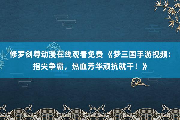 修罗剑尊动漫在线观看免费 《梦三国手游视频：指尖争霸，热血芳华顽抗就干！》