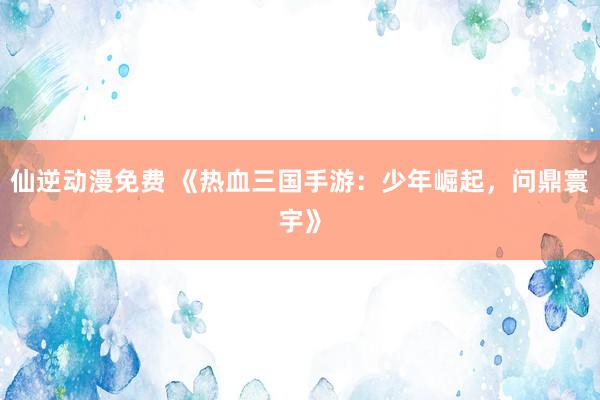 仙逆动漫免费 《热血三国手游：少年崛起，问鼎寰宇》
