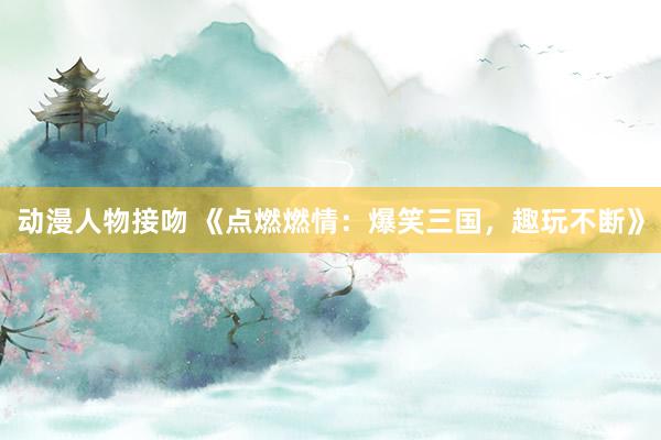 动漫人物接吻 《点燃燃情：爆笑三国，趣玩不断》