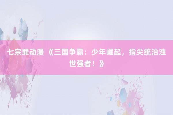 七宗罪动漫 《三国争霸：少年崛起，指尖统治浊世强者！》