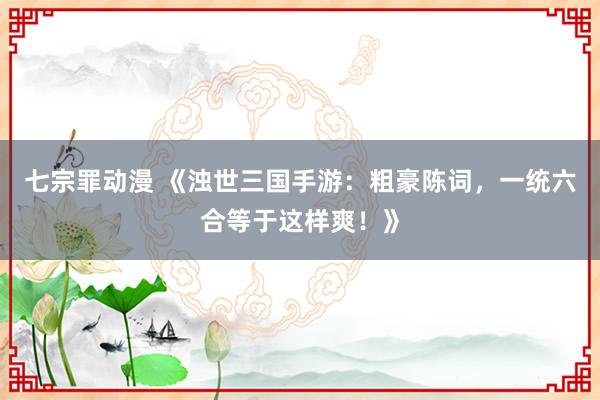 七宗罪动漫 《浊世三国手游：粗豪陈词，一统六合等于这样爽！》