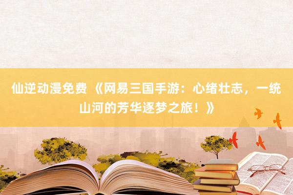 仙逆动漫免费 《网易三国手游：心绪壮志，一统山河的芳华逐梦之旅！》