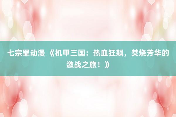 七宗罪动漫 《机甲三国：热血狂飙，焚烧芳华的激战之旅！》