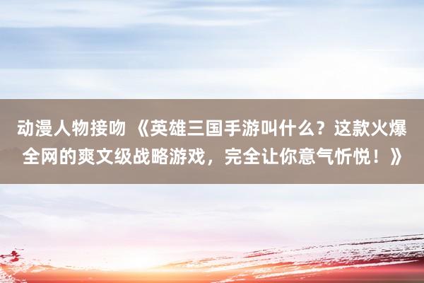 动漫人物接吻 《英雄三国手游叫什么？这款火爆全网的爽文级战略游戏，完全让你意气忻悦！》