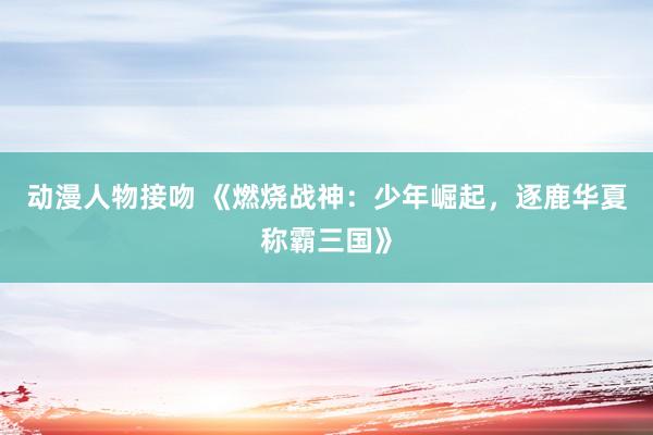 动漫人物接吻 《燃烧战神：少年崛起，逐鹿华夏称霸三国》