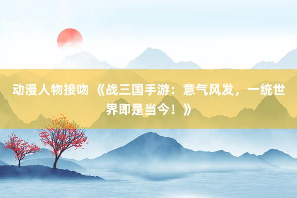 动漫人物接吻 《战三国手游：意气风发，一统世界即是当今！》