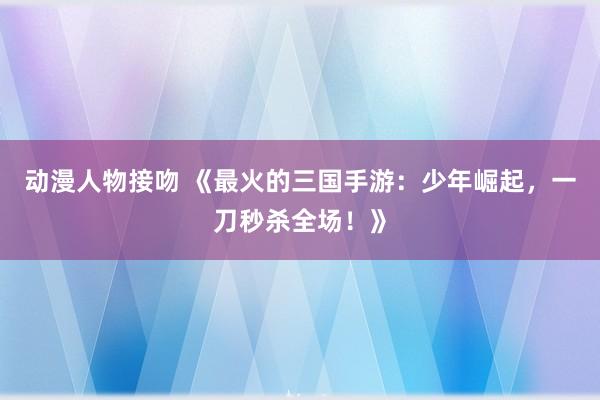 动漫人物接吻 《最火的三国手游：少年崛起，一刀秒杀全场！》