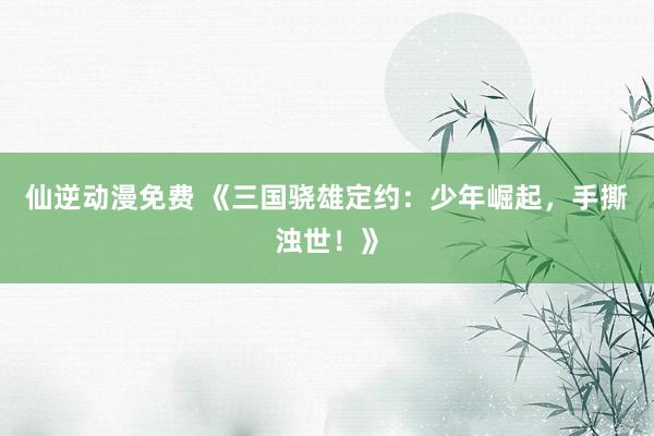 仙逆动漫免费 《三国骁雄定约：少年崛起，手撕浊世！》