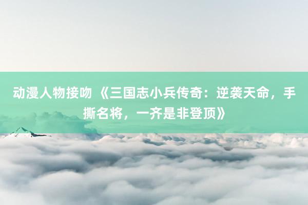 动漫人物接吻 《三国志小兵传奇：逆袭天命，手撕名将，一齐是非登顶》