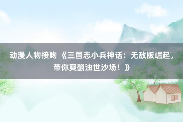 动漫人物接吻 《三国志小兵神话：无敌版崛起，带你爽翻浊世沙场！》