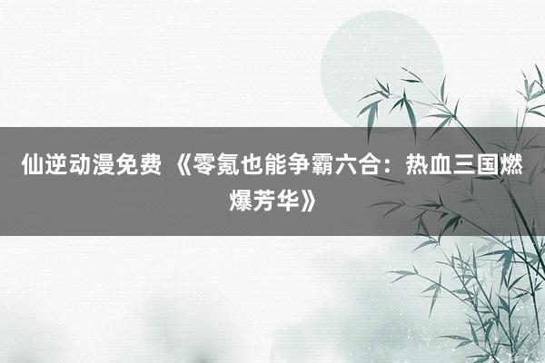 仙逆动漫免费 《零氪也能争霸六合：热血三国燃爆芳华》