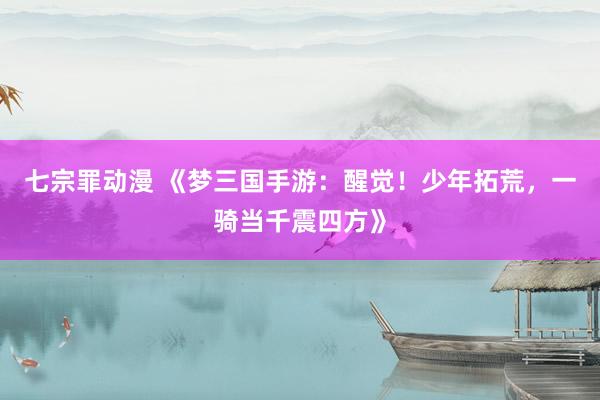 七宗罪动漫 《梦三国手游：醒觉！少年拓荒，一骑当千震四方》