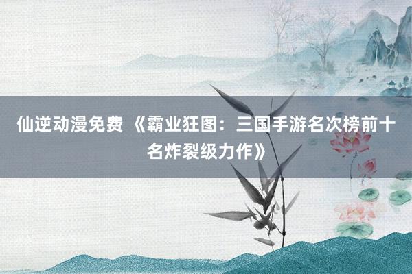 仙逆动漫免费 《霸业狂图：三国手游名次榜前十名炸裂级力作》
