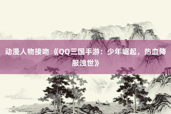 动漫人物接吻 《QQ三国手游：少年崛起，热血降服浊世》